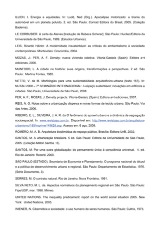 ILLICH, I. Energia e equidades. In: Ludd, Ned (Org.). Apocalipse motorizado: a tirania do
automóvel em um planeta poluído. 2. ed. São Paulo: Conrad Editora do Brasil, 2005. (Coleção
Baderna).
LE CORBUSIER. A carta de Atenas [tradução de Rebeca Scherer]. São Paulo: Hucitec/Editora da
Universidade de São Paulo, 1989. (Estudos Urbanos).
LEIS, Ricardo Héctor. A modernidade insustentável: as críticas do ambientalismo à sociedade
contemporânea. Montevideo: Coscoroba, 2004.
MOZAS, J.; PER, A. F. Density: nueva vivienda coletiva. Vitoria-Gasteiz (Spain): Editora a+t
ediciones, 2006.
MUNFORD, L. A cidade na história: suas origens, transformações e perspectivas. 2 ed. São
Paulo: Martins Fontes, 1982.
NETTO, V. de M. Morfologias para uma sustentabilidade arquitetônico-urbana (texto 167). In:
NUTAU 2008 – 7º SEMINÁRIO INTERNACIONAL: o espaço sustentável; inovações em edifícios e
cidades. São Paulo, Universidade de São Paulo, 2008.
PER, A. F.; MOZAS, J. Density projects. Vitoria-Gasteiz (Spain): Editora a+t ediciones, 2007.
REIS, N. G. Notas sobre a urbanização dispersa e novas formas de tecido urbano. São Paulo: Via
das Artes, 2006.
RIBEIRO, E. L.; SILVEIRA, J. A. R. da O fenômeno do sprawl urbano e a dinâmica de segregação
socioespacial. In: www.revistaau.com.br. Disponível em: http://www.revistaau.com.br/arquitetura-
urbanismo/185/imprime149628.asp. Acesso em: 6 ago. 2009.
ROMERO, M. A. B. Arquitetura bioclimática do espaço público. Brasília: Editora UnB, 2002.
SANTOS, M. A urbanização brasileira. 5 ed. São Paulo: Editora da Universidade de São Paulo,
2005. (Coleção Milton Santos ; 6).
SANTOS, M. Por uma outra globalização: do pensamento único à consciência universal. 4. ed.
Rio de Janeiro: Record, 2000.
SÃO PAULO (ESTADO). Secretaria de Economia e Planejamento. O programa nacional do álcool
e a política de desenvolvimento urbano e regional. São Paulo: Departamento de Estatística, 1976.
(Série Documento, 3).
SERRES, M. O contrato natural. Rio de Janeiro: Nova Fronteira, 1991.
SILVA NETO, M. L. da. Aspectos normativos do planejamento regional em São Paulo. São Paulo:
Fipe/USP, mar. 1998. Mimeo.
UNITED NATIONS. The inequality predicament: report on the world social situation 2005. New
York: United Nations, 2005.
WIENER, N. Cibernética e sociedade: o uso humano de seres humanos. São Paulo: Cultrix, 1973.
 