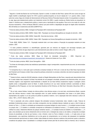 1
Segundo o Comitê das Bacias dos rios Piracicaba, Capivari e Jundiaí, no estado de São Paulo, apenas 30% dos cursos de água da
região mantêm a classificação original. Em 1970 o governo paulista enquadrou os rios em classes de 1 a 4, quando, então, a maior
parte dos cursos d’água da Unidade de Gerenciamento de Recursos Hídricos Piracicaba-Capivari-Jundiaí foi enquadrada na classe 2,
ou seja, água para abastecimento público com tratamento normal. Em 2008, o quadro reverteu-se. Muitos trechos se enquadram na
classe 4: imprópria para o abastecimento público e mesmo para a reprodução da vida aquática. Para se ter uma noção do vulto dos
recursos necessários, o Plano de Bacias 2008-2011 estimou que para reverter a degradação das águas da região serão necessários
R$ 3,08 bilhões em investimentos até 2020 (COMITÊ PCJ).
2
Fonte dos dados primários: IBGE, Contagem da População 2007 e Estimativas da População 2007.
3
Fonte dos dados primários: IBGE, SIDRA, Tabela 1288 – População nos Censos Demográficos por situação do domicílio – 2000.
4
Fonte dos dados primários: IBGE, SIDRA, Tabela 908 - Área total dos biomas – 2008.
5
Fonte dos dados primários: IBGE, SIDRA, Tabela 1288 - População nos Censos Demográficos por situação do domicílio – 2000
6
Fonte: IBGE, SIDRA, Tabela 1121 - População residente total e em área costeira e Proporção da população residente em área
costeira - 2007.
7
“O maior problema ambiental é a desertificação, agravada pelo uso intensivo da irrigação com tecnologia imprópria, pela
contaminação de fontes de água disponíveis e pelo desmatamento para obter-se lenha e carvão” (Hogan, 2005, p.10).
8
Fonte dos dados primários: IBGE, Contagem da População 2007 e Estimativas da População 2007.
9
Fonte dos dados primários: IBGE, Mapa do Brasil de densidade demográfica – 2000. Disponível em:
<http://www.ibge.gov.br/ibgeteen/mapas/brasil_demografia.htm>. Acesso em Acesso em: 6 jun. 2009.
10
Fonte dos dados primários: IBGE, Censo Demográfico – 2000.
11
As fontes de informação primária das estatísticas apresentadas a seguir correspondem, respectivamente aos anos, às mencionadas
anteriormente.
12
A Companhia City é o nome pelo qual é conhecida a empresa fundada em 1912 com o nome de City of São Paulo Improvements
and Freehold Land Company Limited. Essa companhia participou ativamente no processo urbanístico dos bairros burgueses da cidade
de São Paulo.
13
“Taboão da Serra, cidade de 230.000 habitantes, situada na Região Metropolitana de São Paulo, responde pelo desconfortável título
de “a sexta cidade mais compacta” do Brasil. Na extensão de sua paisagem conurbada, apresenta uma fisionomia árida, com pouca
cobertura vegetal e solo largamente impermeabilizado a despeito de sua base biofísica amplamente irrigada. A paisagem urbana
espelha ainda a desigualdade social do Brasil. A cidade encontra-se em sua maior extensão territorial, acomodada na Bacia
Hidrográfica do Rio Pirajuçara, um dos mais importantes tributários do Rio Pinheiros, em São Paulo” (Gonzatto e Boucinhas, 2007, p.
305).
14
“De um lado, estaria Hobbes, fundador da ciência política e das ciências sociais e, de outro lado, encontraríamos Boyle, o grande
autor das ciências naturais e exatas. Essa separação entre ‘um poder científico representativo das coisas e um poder político,
representativo dos sujeitos’ é um dos pontos de partida do paradoxo moderno, ‘com a separação total entre natureza e cultura’ (B.
Latour, 1991, p. 46-47)” (Santos, 2000, p.81).
15
“Com a expressão vida activa, pretendo designar três atividades humanas fundamentais: labor, trabalho e ação. Trata-se de
atividades fundamentais porque a cada uma delas corresponde uma das condições básicas mediante as quais a vida foi dada ao
homem na Terra. (...) O labor é a atividade que corresponde ao processo biológico do corpo humano (...). A condição humana do labor
é a própria vida. (...) O trabalho é a atividade corresponde ao artificialismo da existência humana (...). O trabalho produz um mundo
‘artificial’ de coisas, nitidamente diferente de qualquer ambiente natural (...). A condição humana do trabalho é a mundanidade. (...). A
ação, única atividade que se exerce diretamente entre os homens sem a mediação das coisas ou da matéria, corresponde à condição
humana da pluralidade, ao fato de que homens, e não o Homem, vivem na Terra e habitam o mundo. (...) A ação seria um luxo
desnecessário, uma caprichosa interferência com as leis gerais do comportamento, se os homens não passassem de repetições
interminavelmente reproduzíveis do mesmo modelo, todas dotadas da mesma natureza e essência, tão previsíveis quanto a natureza e
a essência de qualquer coisa. A pluralidade é a condição da ação humana pelo fato de sermos todos os mesmos, isto é, humanos,
 