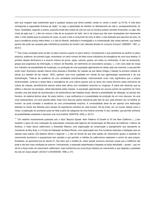 sem que ninguém seja exatamente igual a qualquer pessoa que tenha existido, exista ou venha a existir” (p.15-16). A vida ativa
corresponde à capacidade humana da “ação”, ou seja, a capacidade de interferir no delineamento da vida e, consequentemente, do
futuro. Aristóteles, segundo a autora, propunha ainda três modos de vida em que os homens podiam escolher livremente, ou seja, três
níveis de ação que “(...) têm em comum o fato de se ocuparem do ‘belo’, isto é, de coisas que não eram necessárias nem meramente
úteis: a vida voltada para os prazeres do corpo, na qual o belo é consumido tal como é dado; a vida dedicada aos assuntos da polis, na
qual a excelência produz belos feitos; e a vida do filósofo, dedicada à investigação e à contemplação das coisas eternas, cuja beleza
perene não pode ser causada pela interferência produtiva do homem nem alterada através do consumo humano” (ARENDT, 1991, p.
20-21).
16
“Tais novas condições tanto se dão no plano empírico quanto no plano teórico. Considerando o que atualmente se verifica no plano
empírico, podemos, em primeiro lugar, reconhecer um certo número de fatos novos indicativos da emergência de uma nova história. O
primeiro desses fenômenos é a enorme mistura de povos, raças, culturas, gostos, em todos os continentes. A isso se acrescente,
graças aos progressos da informação, a ‘mistura’ de filosofias, em detrimento do racionalismo europeu. (...) Um outro dado de nossa
era, indicativo da possibilidade de mudanças, é a produção de uma população aglomerada em áreas cada vez menores, o que permite
ainda maior dinamismo àquela mistura entre pessoas e filosofias. As massas de que falava Ortega y Gasset na primeira metade do
século (La rebelión de las masas, 1937), ganham uma nova qualidade em virtude da sua aglomeração exponencial e de sua
diversificação. Trata-se da existência de uma verdadeira sociodiversidade, historicamente muito mais significativa que a própria
biodiversidade. Junte-se a esses fatos a emergência de uma cultura popular que se serve dos meios técnicos antes exclusivos da
cultura de massas, permitindo-lhe exercer sobre esta última uma verdadeira revanche ou vingança. É sobre tais alicerces que se
edifica o discurso da escassez, afinal descoberta pelas massas. A população aglomerada em poucos pontos da superfície da Terra
constitui uma das bases de reconstrução e de sobrevivência das relações locais, abrindo a possibilidade de utilização, ao serviço dos
homens, do sistema técnico atual. No plano teórico, o que verificamos é a possibilidade de produção de um novo discurso, de uma
nova metanarrativa, um novo grande relato. Esse novo discurso ganha relevância pelo fato de que, pela primeira vez na história do
homem, se pode constatar a existência de uma universalidade empírica. A universalidade deixa de ser apenas uma elaboração
abstrata na mente dos filósofos para resultar da experiência ordinária de cada homem. De tal modo, em um mundo datado como o
nosso, a explicação do acontecer pode ser feita a partir de categorias de uma história concreta. É isso, também, que permite conhecer
as possibilidades existentes e escrever uma nova história” (SANTOS, 2000, p. 20-21).
17
“Um relatório recentemente publicado sob o título ‘Beyond Sprawl: Nem Patterns of Growth to Fit the New Califórnia’ (...) tem
recebido o apoio de uma coalização de associações composta pela Agência de Conservação de Recursos da Califórnia; o Banco da
América, o maior banco californiano; a Greenbelt Alliance, uma organização de conservação e planejamento que representa os
moradores da Bay Area, e o Fundo de Habitação de Baixa Renda, uma organização sem fins lucrativos dedicada a habitação para as
classes mais pobres. [O] relatório afirma o seguinte: (...) não há dúvida de que este padrão de crescimento ajudou a explosão do
crescimento econômico e populacional sem paralelo e que permitiu a milhões de californianos realizarem o sonho da casa própria.
Entretanto, ao aproximar-nos do século 21, fica claro que o modelo do ‘urban sprawl’ provocou enormes custos que a Califórnia não
pode e não tem mais condições de assumir. Ironicamente, a expansão desenfreada e baseada na baixa densidade – sprawl -, que um
dia foi a força motor do crescimento californiano, hoje transformou-se numa força inibidora do crescimento e que degrada a qualidade
de vida em nosso estado” (ACIOLY e DAVIDSON, 1998, p. 47).
 
