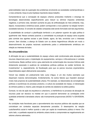 potencialidades reais de superação dos problemas envolvendo as sociedades contemporâneas e
o meio ambiente. Essa é outra hipótese importante desse trabalho.
Compreende-se que a concepção de espaços urbanos produzidos mediante o emprego de
tecnologias desenvolvidas especificamente para reduzir ou eliminar impactos ambientais
negativos, à primeira vista, denotam aumento do grau de artificialização do meio ambiente, mas,
depois, incorporados à dinâmica social, podem corresponder a novo patamar na relação homem-
sociedade-natureza. O conceito de cidades compactas está sendo formulado sob tais argumentos.
A possibilidade de conduzir a planificação territorial a um patamar superior de ação política é
igualmente vital. Nesse contexto possível, a centralidade na produção do espaço seria ocupada
pelo controle dos agentes sociais e pelo Estado, agora, de fato, envolvido com o interesse
comum. Sem dúvidas, a aliança do Estado com os atores hegemônicos dificulta em muito o
desenvolvimento de projetos nacionais socialmente justos e ambientalmente simétricos em
relação ao interesse de todos.
As circunstâncias
A afirmação de que a sustentabilidade do espaço urbano está condicionada pela alocação dos
recursos disponíveis para a implantação de equipamentos, serviços e infra-estruturas é verdade
incontroversa. Basta verificar como o grau alarmante de contaminação dos recursos hídricos está
diretamente associado à ausência de verdadeiras políticas públicas de caráter territorial, de
investimentos1
e, especialmente, de fiscalização para que os parcos recursos orçamentários
disponibilizados sejam efetivamente executados.
Visível nas cidades em praticamente todo curso d’água, é um dos muitos exemplos que
dispensam maiores demonstrações. Evidentemente, há outros fatores que impedem alcançar
níveis mais propícios de sustentabilidade urbana. Por exemplo, os relacionados às convergências
políticas e econômicas do processo produtivo, à cultura da sociedade de massa, à malversação
do dinheiro público e, mesmo, pela retração do sentido de cidadania na esfera pública.
Contudo, no raio de ação da arquitetura e urbanismo, a interferência no processo de alocação de
recursos pode ser decisiva na medida em que é possível demonstrar as correlações entre
qualidade ambiental e densidade urbana: são inversamente proporcionais (ACIOLY e DAVIDSON,
1998).
As condições mais favoráveis para o aproveitamento dos recursos públicos são aquelas que se
concretizam em contextos espaciais densamente povoados. O desempenho da relação
custo/benefício social é melhor quando o valor per capita do investimento público é menor. Por
outro lado, a qualidade espacial do ambiente urbano tende a comprometer-se negativamente em
setores urbanos adensados.
 
