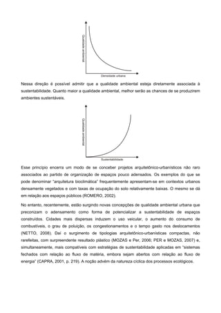 Nessa direção é possível admitir que a qualidade ambiental esteja diretamente associada à
sustentabilidade. Quanto maior a qualidade ambiental, melhor serão as chances de se produzirem
ambientes sustentáveis.
Esse princípio encerra um modo de se conceber projetos arquitetônico-urbanísticos não raro
associados ao partido de organização de espaços pouco adensados. Os exemplos do que se
pode denominar “arquitetura bioclimática” frequentemente apresentam-se em contextos urbanos
densamente vegetados e com taxas de ocupação do solo relativamente baixas. O mesmo se dá
em relação aos espaços públicos (ROMERO, 2002).
No entanto, recentemente, estão surgindo novas concepções de qualidade ambiental urbana que
preconizam o adensamento como forma de potencializar a sustentabilidade de espaços
construídos. Cidades mais dispersas induzem o uso veicular, o aumento do consumo de
combustíveis, o grau de poluição, os congestionamentos e o tempo gasto nos deslocamentos
(NETTO, 2008). Daí o surgimento de tipologias arquitetônico-urbanísticas compactas, não
rarefeitas, com surpreendente resultado plástico (MOZAS e Per, 2006; PER e MOZAS, 2007) e,
simultaneamente, mais compatíveis com estratégias de sustentabilidade aplicadas em “sistemas
fechados com relação ao fluxo de matéria, embora sejam abertos com relação ao fluxo de
energia” (CAPRA, 2001, p. 219). A noção advém da natureza cíclica dos processos ecológicos.
 