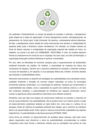 Um parêntese. Paradoxalmente, no campo da atuação do arquiteto e urbanista, o planejamento
pode antepor-se à noção de organização. O termo planejamento provém, etimologicamente, de
planeamento, de “tornar plano” (Lello Universal). No extremo, o planeamento elimina diferenças.
De fato, o planejamento urbano dispõe de muitos instrumentos que reduzem a multiplicidade de
aspectos pelos quais o fenômeno urbano manifesta-se. Por exemplo, as funções urbanas da
Carta de Atenas reduzem a complexidade da organização espacial das cidades ao morar, ao
trabalhar, ao circular e ao lazer (LE CORBUSIER, 1942?(1989)). E mais. As funções adquirem
formas ao traduzirem-se em zonas de uso e ocupação. No outro caso, ao invés da eliminação, a
organização pressupõe combinar diferenças e acentuar a diversidade.
Por isso, além da dificuldade de encontrar soluções para o equacionamento da problemática
ambiental encenada nas cidades, há, também, a necessidade de mudança da cultura dos
construtores de espaços. Garantir que o exercício profissional do arquiteto e urbanista contribua
na busca de respostas e, em especial, na sua aplicação efetiva são, também, enormes desafios
para alcançar a sustentabilidade urbana.
Elementos intervenientes no desenho de estratégias de sustentabilidade como densidade urbana,
qualidade ambiental e alocação de recursos exigem disposição na busca de tecnologias
envolvendo sistemas combinados, ou a combinação de sistemas. Variáveis que comprometem a
sustentabilidade das cidades, como a capacidade de suporte dos sistemas urbanos e, em face
das mudanças climáticas, a potencialização da resiliência dos espaços construídos, devem
constar na agenda da cultura arquitetônico-urbanística como reflexão constante.
Entretanto, para que haja uma espécie de compromisso intelectual do arquiteto e urbanista em
prol da causa ambiental e da sustentabilidade, não se poderá incluir num mesmo acordo a noção
de desenvolvimento sustentável atrelada ao triple bottom line. Uma coisa é o esforço de se
perseguir metas de melhoria da qualidade ambiental das cidades, que é sinônimo de cidadania
plena e de equanimidade social. Outra, ignorar o discurso economicista e globalitário dos agentes
hegemônicos. A sustentabilidade oculta faces perversas (AFONSO, 2006).
Como forma de contribuir no desenvolvimento de questões dessa natureza, este texto reúne
alguns argumentos para discutir-se o tema da sustentabilidade circunstanciada na análise
comparativa entre duas formas e estruturas urbanas que se contrapõem dos pontos de vista
 