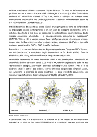 teórico e experimental: cidades compactas e cidades dispersas. Em curso, os fenômenos que as
produzem evocam a “metropolização e macrourbanização” – apontada por Milton Santos como
tendência da urbanização brasileira (2005) – ou, ainda, a formação de extensas áreas
metropolitanas caracterizadas pela “urbanização dispersa” – estudada recentemente no estado de
São Paulo por Nestor Goulart Reis (2006).
Independentemente do aspecto que essas análises privilegiam para dar conta da complexidade
da organização espacial contemporânea, e em um lugar de paisagens contrastantes como o
estado de São Paulo, o fato é que as estratégias de sustentabilidade devem identificar desde
maciços densamente urbanizados – e, consequentemente, detentores de “rugosidades”
(SANTOS, 1986, p. 136) e grandes espaços fixos – até formas urbanas extremamente singelas,
como o caso de Borá, menor município brasileiro, também situado em São Paulo, e que, pela
contagem populacional de 2007 do IBGE, tinha 804 habitantes.
Por um lado, o modelo espraiado como o é a Região Metropolitana de Campinas (RMC), de outro,
um mais compactado, a exemplo da Região Metropolitana de São Paulo (RMSP). Entre os
extremos opostos, situações intermediárias que não podem ser desprezadas.
Os modelos urbanísticos de baixas densidades, como o das cidades-jardim, emblemático do
urbanismo já clássico do final do século XIX e início do XX, também surge revelado como um dos
“devoradores de espaços”, para utilizar a expressão cunhada por Lewis Munford (1982, il. 48) ao
descrever situações como o dos estádios, centros comerciais e gigantescos complexos viários,
que juntamente a expansão de áreas residências de baixa densidade populacional, são
responsáveis pelo fenômeno do sprawling urbano (RIBEIRO e SILVEIRA, 2009).
Fonte: Ribeiro e Silveira, 2009.
Evidentemente, não fora a possibilidade de examinar as zonas urbanas de baixa densidade
populacional do ponto de vista das cidades compactas, a comparação não seria justificável. Os
 