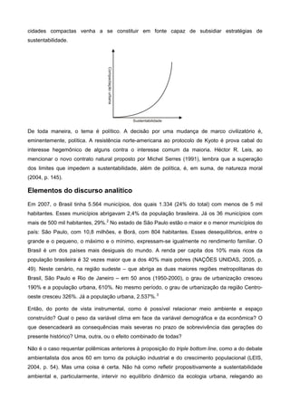 cidades compactas venha a se constituir em fonte capaz de subsidiar estratégias de
sustentabilidade.
De toda maneira, o tema é político. A decisão por uma mudança de marco civilizatório é,
eminentemente, política. A resistência norte-americana ao protocolo de Kyoto é prova cabal do
interesse hegemônico de alguns contra o interesse comum da maioria. Héctor R. Leis, ao
mencionar o novo contrato natural proposto por Michel Serres (1991), lembra que a superação
dos limites que impedem a sustentabilidade, além de política, é, em suma, de natureza moral
(2004, p. 145).
Elementos do discurso analítico
Em 2007, o Brasil tinha 5.564 municípios, dos quais 1.334 (24% do total) com menos de 5 mil
habitantes. Esses municípios abrigavam 2,4% da população brasileira. Já os 36 municípios com
mais de 500 mil habitantes, 29%.2
No estado de São Paulo estão o maior e o menor municípios do
país: São Paulo, com 10,8 milhões, e Borá, com 804 habitantes. Esses desequilíbrios, entre o
grande e o pequeno, o máximo e o mínimo, expressam-se igualmente no rendimento familiar. O
Brasil é um dos países mais desiguais do mundo. A renda per capita dos 10% mais ricos da
população brasileira é 32 vezes maior que a dos 40% mais pobres (NAÇÕES UNIDAS, 2005, p.
49). Neste cenário, na região sudeste – que abriga as duas maiores regiões metropolitanas do
Brasil, São Paulo e Rio de Janeiro – em 50 anos (1950-2000), o grau de urbanização cresceu
190% e a população urbana, 610%. No mesmo período, o grau de urbanização da região Centro-
oeste cresceu 326%. Já a população urbana, 2.537%.3
Então, do ponto de vista instrumental, como é possível relacionar meio ambiente e espaço
construído? Qual o peso da variável clima em face da variável demográfica e da econômica? O
que desencadeará as consequências mais severas no prazo de sobrevivência das gerações do
presente histórico? Uma, outra, ou o efeito combinado de todas?
Não é o caso requentar polêmicas anteriores à proposição do triple bottom line, como a do debate
ambientalista dos anos 60 em torno da poluição industrial e do crescimento populacional (LEIS,
2004, p. 54). Mas uma coisa é certa. Não há como refletir propositivamente a sustentabilidade
ambiental e, particularmente, intervir no equilíbrio dinâmico da ecologia urbana, relegando ao
 