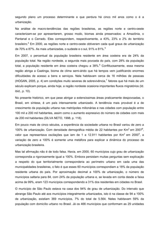 brasileira.
segundo plano um processo determinante e que perdura há cinco mil anos como o é a
urbanização.
Na análise de macro-tendências das regiões brasileiras, as regiões norte e centro-oeste
caracterizam-se por apresentarem, grosso modo, biomas ainda preservados: a Amazônia, o
Pantanal e o Cerrado. Eles correspondem, respectivamente, a 43%, 23% e 2% do território
brasileiro.4
Em 2000, as regiões norte e centro-oeste obtiveram cada qual graus de urbanização
de 70% e 87%. As mais urbanizadas, o sudeste e o sul, 91% e 81%.5
Em 2007, o percentual da população brasileira residente em área costeira era de 24% da
população total. Na região nordeste, a segunda mais povoada do país, com 28% da população
total, a população residente em área costeira chegou a 38%.6
Conflituosamente, essa mesma
região abriga a Caatinga, bioma de clima semi-árido que há tempos vem justificando enormes
dificuldades de acesso a bens e serviços. Nela habitavam cerca de 16 milhões de pessoas
(HOGAN, 2005, p. 4) em condições muito severas de sobrevivência,7
fatores que há mais de um
século explicam porque, ainda hoje, a região nordeste ocasiona importantes fluxos migratórios (Id.
ibid., p. 10).
No presente histórico, em que pese abrigar a extensíssimas áreas praticamente despovoadas, o
Brasil, em síntese, é um país intensamente urbanizado. A tendência mais provável é a de
crescimento da população urbana nas metrópoles milionárias e nas cidades com população entre
100 mil a 200 mil habitantes, assim como o aumento expressivo do número de cidades com mais
de 200 mil habitantes (SILVA NETO, 1998, p. 118).
Em pouco mais de cinco séculos, a experiência da sociedade urbana no Brasil variou de zero a
100% de urbanização. Com densidade demográfica média de 22 habitantes por Km2
em 20078
,
valor que representava oscilações que iam de 1 a 12.911 habitantes por Km2
em 20009
, a
variação de zero a 100% é somente uma metáfora para explicar a dinâmica do processo de
urbanização
Mas tal afirmação não é de todo falsa. Havia, em 2000, 60 municípios cujo grau de urbanização
correspondia a rigorosamente igual a 100%. Embora persistam muitas perguntas sem explicação
a respeito do que territorialmente corresponderia ao perímetro urbano em cada uma das
municipalidades brasileiras, o fato é que esses 60 municípios correspondiam a 18% da população
residente urbana do país. Por aproximação decimal a 100% de urbanização, o número de
municípios saltaria para 84, com 24% da população urbana e, se levada em conta desde a faixa
acima de 99%, eram 123 municípios correspondendo a 31% dos residentes em cidades no Brasil.
O município de São Paulo estava na casa dos 94% de grau de urbanização. Do intervalo que
abrange São Paulo até aos municípios integralmente urbanizados, isto é na classe de 94 a 100%
de urbanização, existiam 369 municípios, 7% do total de 5.564. Neles habitavam 59% da
população com domicílio urbano no Brasil. Já os 466 municípios que conformam as 29 unidades
 