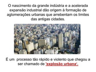 O nascimento da grande indústria e a acelerada
expansão industrial dão origem à formação de
aglomerações urbanas que arrebentam os limites
das antigas cidades.
É um processo tão rápido e violento que chegou a
ser chamado de 'explosão urbana‘.
 
