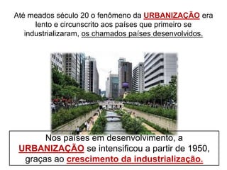 Até meados século 20 o fenômeno da URBANIZAÇÃO era
lento e circunscrito aos países que primeiro se
industrializaram, os chamados países desenvolvidos.
Nos países em desenvolvimento, a
URBANIZAÇÃO se intensificou a partir de 1950,
graças ao crescimento da industrialização.
 
