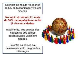 No início do século 19, menos
de 5% da humanidade vivia em
cidades.
No início do século 21, mais
de 50% da população mundial
já vive em cidades.
Atualmente, três quartos dos
habitantes dos países
desenvolvidos vivem em
cidades.
Já entre os países em
desenvolvimento, há grandes
diferenças
 