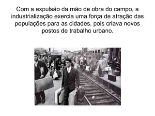 Com a expulsão da mão de obra do campo, a
industrialização exercia uma força de atração das
populações para as cidades, pois criava novos
postos de trabalho urbano.
 
