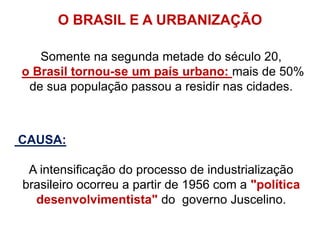 Somente na segunda metade do século 20,
o Brasil tornou-se um país urbano: mais de 50%
de sua população passou a residir nas cidades.
CAUSA:
A intensificação do processo de industrialização
brasileiro ocorreu a partir de 1956 com a "política
desenvolvimentista" do governo Juscelino.
O BRASIL E A URBANIZAÇÃO
 