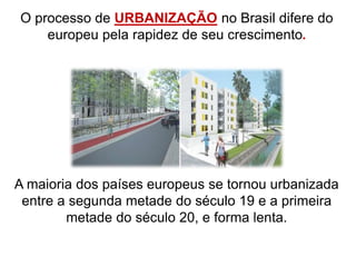 O processo de URBANIZAÇÃO no Brasil difere do
europeu pela rapidez de seu crescimento.
A maioria dos países europeus se tornou urbanizada
entre a segunda metade do século 19 e a primeira
metade do século 20, e forma lenta.
 