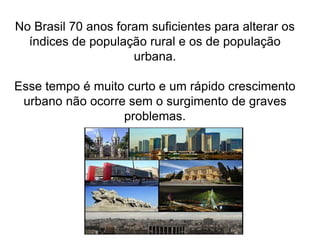 No Brasil 70 anos foram suficientes para alterar os
índices de população rural e os de população
urbana.
Esse tempo é muito curto e um rápido crescimento
urbano não ocorre sem o surgimento de graves
problemas.
 