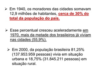  Em 1940, os moradores das cidades somavam
12,9 milhões de habitantes, cerca de 30% do
total da população do país.
 Esse percentual cresceu aceleradamente em
1970, mais da metade dos brasileiros já viviam
nas cidades (55,9%).
 Em 2000, da população brasileira 81,25%
(137.953.959 pessoas) vivia em situação
urbana e 18,75% (31.845.211 pessoas) em
situação rural.
 