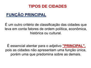 TIPOS DE CIDADES
FUNÇÃO PRINCIPAL
É um outro critério de classificação das cidades que
leva em conta fatores de ordem política, econômica,
histórica ou cultural.
É essencial atentar para o adjetivo "PRINCIPAL",
pois as cidades não apresentam uma função única,
porém uma que predomina sobre as demais.
 