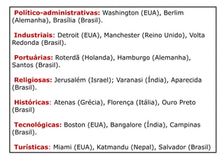 Político-administrativas: Washington (EUA), Berlim
(Alemanha), Brasília (Brasil).
Industriais: Detroit (EUA), Manchester (Reino Unido), Volta
Redonda (Brasil).
Portuárias: Roterdã (Holanda), Hamburgo (Alemanha),
Santos (Brasil).
Religiosas: Jerusalém (Israel); Varanasi (Índia), Aparecida
(Brasil).
Históricas: Atenas (Grécia), Florença (Itália), Ouro Preto
(Brasil)
Tecnológicas: Boston (EUA), Bangalore (Índia), Campinas
(Brasil).
Turísticas: Miami (EUA), Katmandu (Nepal), Salvador (Brasil)
 