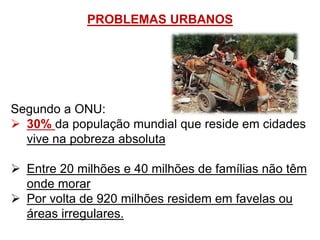 PROBLEMAS URBANOS
Segundo a ONU:
 30% da população mundial que reside em cidades
vive na pobreza absoluta
 Entre 20 milhões e 40 milhões de famílias não têm
onde morar
 Por volta de 920 milhões residem em favelas ou
áreas irregulares.
 