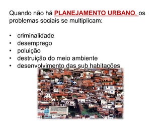 Quando não há PLANEJAMENTO URBANO, os
problemas sociais se multiplicam:
• criminalidade
• desemprego
• poluição
• destruição do meio ambiente
• desenvolvimento das sub habitações
 