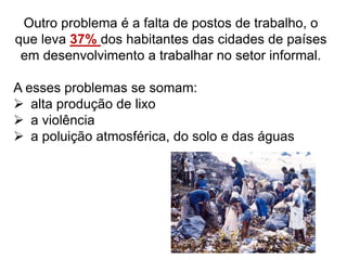 Outro problema é a falta de postos de trabalho, o
que leva 37% dos habitantes das cidades de países
em desenvolvimento a trabalhar no setor informal.
A esses problemas se somam:
 alta produção de lixo
 a violência
 a poluição atmosférica, do solo e das águas
 