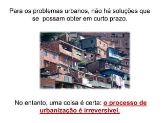 Para os problemas urbanos, não há soluções que
se possam obter em curto prazo.
No entanto, uma coisa é certa: o processo de
urbanização é irreversível.
 