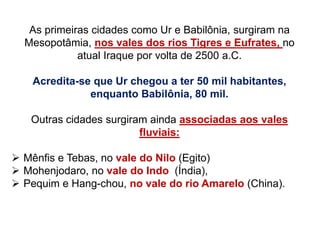 As primeiras cidades como Ur e Babilônia, surgiram na
Mesopotâmia, nos vales dos rios Tigres e Eufrates, no
atual Iraque por volta de 2500 a.C.
Acredita-se que Ur chegou a ter 50 mil habitantes,
enquanto Babilônia, 80 mil.
Outras cidades surgiram ainda associadas aos vales
fluviais:
 Mênfis e Tebas, no vale do Nilo (Egito)
 Mohenjodaro, no vale do Indo (Índia),
 Pequim e Hang-chou, no vale do rio Amarelo (China).
 