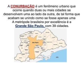 A CONURBAÇÃO é um fenômeno urbano que
ocorre quando duas ou mais cidades se
desenvolvem uma ao lado da outra, de tal forma que
acabam se unindo como se fosse apenas uma
A metrópole brasileira por excelência é a
Grande São Paulo, com 39 cidades.
 