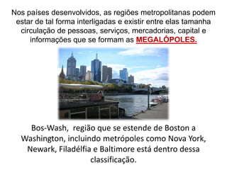 Nos países desenvolvidos, as regiões metropolitanas podem
estar de tal forma interligadas e existir entre elas tamanha
circulação de pessoas, serviços, mercadorias, capital e
informações que se formam as MEGALÓPOLES.
Bos-Wash, região que se estende de Boston a
Washington, incluindo metrópoles como Nova York,
Newark, Filadélfia e Baltimore está dentro dessa
classificação.
 