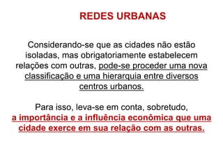 Considerando-se que as cidades não estão
isoladas, mas obrigatoriamente estabelecem
relações com outras, pode-se proceder uma nova
classificação e uma hierarquia entre diversos
centros urbanos.
Para isso, leva-se em conta, sobretudo,
a importância e a influência econômica que uma
cidade exerce em sua relação com as outras.
REDES URBANAS
 