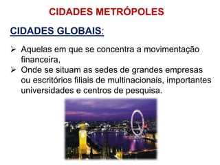 CIDADES METRÓPOLES
CIDADES GLOBAIS:
 Aquelas em que se concentra a movimentação
financeira,
 Onde se situam as sedes de grandes empresas
ou escritórios filiais de multinacionais, importantes
universidades e centros de pesquisa.
 