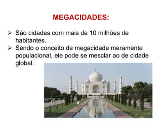 MEGACIDADES:
 São cidades com mais de 10 milhões de
habitantes.
 Sendo o conceito de megacidade meramente
populacional, ele pode se mesclar ao de cidade
global.
 