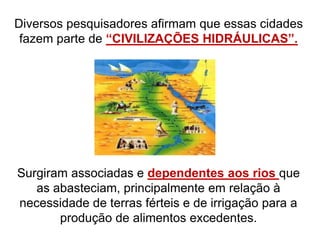 Diversos pesquisadores afirmam que essas cidades
fazem parte de “CIVILIZAÇÕES HIDRÁULICAS”.
Surgiram associadas e dependentes aos rios que
as abasteciam, principalmente em relação à
necessidade de terras férteis e de irrigação para a
produção de alimentos excedentes.
 