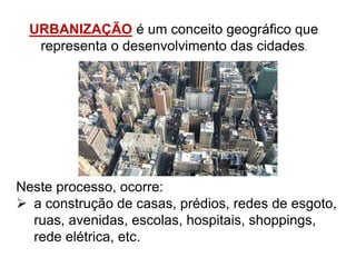 URBANIZAÇÃO é um conceito geográfico que
representa o desenvolvimento das cidades.
Neste processo, ocorre:
 a construção de casas, prédios, redes de esgoto,
ruas, avenidas, escolas, hospitais, shoppings,
rede elétrica, etc.
 