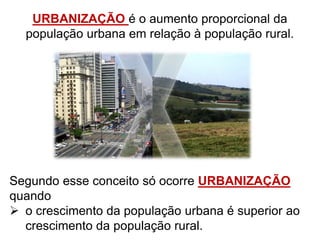 URBANIZAÇÃO é o aumento proporcional da
população urbana em relação à população rural.
Segundo esse conceito só ocorre URBANIZAÇÃO
quando
 o crescimento da população urbana é superior ao
crescimento da população rural.
 