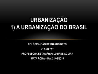 COLÉGIO JOÃO BERNARDO NETO
7º ANO “A”
PROFESSORA ESTAGIÁRIA: LUZIANE AGUIAR
MATA ROMA – MA, 21/08/2015
URBANIZAÇÃO
1) A URBANIZAÇÃO DO BRASIL
 