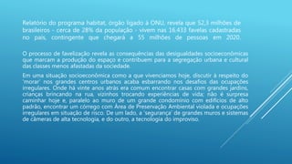 Relatório do programa habitat, órgão ligado à ONU, revela que 52,3 milhões de
brasileiros - cerca de 28% da população - vivem nas 16.433 favelas cadastradas
no país, contingente que chegará a 55 milhões de pessoas em 2020.
O processo de favelização revela as consequências das desigualdades socioeconômicas
que marcam a produção do espaço e contribuem para a segregação urbana e cultural
das classes menos afastadas da sociedade.
Em uma situação socioeconômica como a que vivenciamos hoje, discutir à respeito do
‘morar’ nos grandes centros urbanos acaba esbarrando nos desafios das ocupações
irregulares. Onde há vinte anos atrás era comum encontrar casas com grandes jardins,
crianças brincando na rua, vizinhos trocando experiências de vida; não é surpresa
caminhar hoje e, paralelo ao muro de um grande condomínio com edifícios de alto
padrão, encontrar um córrego com Área de Preservação Ambiental violada e ocupações
irregulares em situação de risco. De um lado, a ‘segurança’ de grandes muros e sistemas
de câmeras de alta tecnologia, e do outro, a tecnologia do improviso.
 
