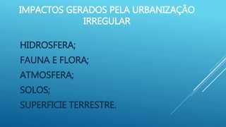 IMPACTOS GERADOS PELA URBANIZAÇÃO
IRREGULAR
HIDROSFERA;
FAUNA E FLORA;
ATMOSFERA;
SOLOS;
SUPERFICIE TERRESTRE.
 