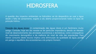 HIDROSFERA
A questão dos impactos ambientais na hidrosfera vai do desperdício ao usar a água
desde a falta de saneamento, esgoto a céu aberto proporcionando todos os tipos de
poluição hídrica.
Poluição das águas doces: A contaminação das águas doces é um fenômeno muito
antigo. Contudo, hoje em dia reveste-se de particular importância, devido ao elevado
nível de desenvolvimento das atividades econômicas e domésticas, como consequência
do crescimento demográfico e da melhoria do nível de vida das populações. Para
menor consumo deste recurso implica uma diminuição da qualidade da água, pondo
em perigo o equilíbrio dos ecossistemas e do próprio Homem.
 