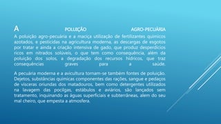 A POLUIÇÃO AGRO-PECUÁRIA
A poluição agro-pecuária e a maciça utilização de fertilizantes químicos
azotados, e pesticidas na agricultura moderna, as descargas de esgotos
por tratar e ainda a criação intensiva de gado, que produz desperdícios
ricos em nitrados solúveis, o que tem como consequência, além da
poluição dos solos, a degradação dos recursos hídricos, que traz
consequências graves para a saúde.
A pecuária moderna e a avicultura tornam-se também fontes de poluição.
Dejetos, substâncias químicas componentes das rações, sangue e pedaços
de vísceras oriundas dos matadouros, bem como detergentes utilizados
na lavagem das pocilgas, estábulos e aviários, são lançados sem
tratamento, inquinando as águas superficiais e subterrâneas, alem do seu
mal cheiro, que empesta a atmosfera.
 