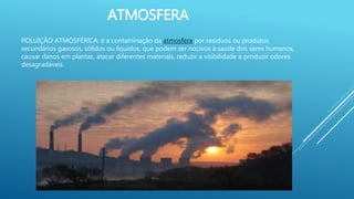 ATMOSFERA
POLUIÇÃO ATMOSFÉRICA: é a contaminação da atmosfera por resíduos ou produtos
secundários gasosos, sólidos ou líquidos, que podem ser nocivos à saúde dos seres humanos,
causar danos em plantas, atacar diferentes materiais, reduzir a visibilidade e produzir odores
desagradáveis.
 