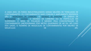 A CADA ANO, OS PAÍSES INDUSTRIALIZADOS GERAM MILHÕES DE TONELADAS DE
CONTAMINANTES. OS CONTAMINANTES MAIS COMUNS E AMPLAMENTE DISPERSOS
SÃO O MONÓXIDO DE CARBONO, O DIÓXIDO DE ENXOFRE, OS ÓXIDOS DE
NITROGÊNIO, O OZÔNIO, O DIÓXIDO DE CARBONO OU AS PARTÍCULAS EM
SUSPENSÃO. O NÍVEL DE POLUIÇÃO É MEDIDO PELA CONCENTRAÇÃO DE
CONTAMINANTES (MICROGRAMAS POR METRO QUADRADO DE AR OU, NO CASO
DOS GASES, O NÚMERO DE MOLÉCULAS DE CONTAMINANTES POR MILHÃO DE
MOLÉCULAS DE AR).
 