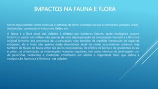 IMPACTOS NA FAUNA E FLORA
Micro ecossistemas: como rodovias e estradas de ferro, cinturões verdes e cemitérios, parques, áreas
residenciais, comerciais e industriais, lixões, etc.
A fauna e a flora atual das cidades é afetada por inúmeros fatores, tanto ecológicos quanto
históricos, sendo um reflexo não apenas de uma depauperação da composição faunística e florística
original (anterior aos processos de urbanização), mas também da repetida introdução de espécies
exógenas; ela é fruto não apenas desta diversidade atual de micro ecossistemas urbanos, mas
também de fluxos de fauna entre tais micro ecossistemas, de efeitos de borda e de gradientes locais
e gerais de urbanização; as intervenções humanas regulares, tais como técnicas de jardinagem, uso
de pesticidas, herbicidas e inseticidas constituem um último e importante fator que define a
composição faunística e florística nas cidades
 