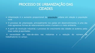 PROCESSO DE URBANIZAÇÃO DAS
CIDADES
 Urbanização é o aumento proporcional da população urbana em relação à população
rural.
 O processo de urbanização, principalmente nos países em desenvolvimento, é uma das
mais agressivas formas de relacionamento entre o homem e o meio ambiente.
 A partir da revolução industrial, o processo do crescimento das cidades se acelerou pelas
duas razões já apontadas:
A necessidade de mão-de-obra nas indústrias e a redução do número de
trabalhadores no campo.
 