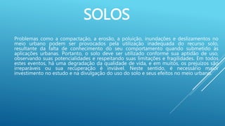SOLOS
Problemas como a compactação, a erosão, a poluição, inundações e deslizamentos no
meio urbano podem ser provocados pela utilização inadequada do recurso solo,
resultante da falta de conhecimento do seu comportamento quando submetido às
aplicações urbanas. Portanto, o solo deve ser utilizado conforme sua aptidão de uso,
observando suas potencialidades e respeitando suas limitações e fragilidades. Em todos
estes eventos, há uma degradação da qualidade de vida, e em muitos, os prejuízos são
irreparáveis ou sua recuperação é inviável. Neste sentido, é necessário maior
investimento no estudo e na divulgação do uso do solo e seus efeitos no meio urbano.
 