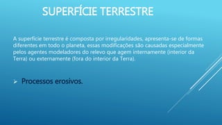 SUPERFÍCIE TERRESTRE
A superfície terrestre é composta por irregularidades, apresenta-se de formas
diferentes em todo o planeta, essas modificações são causadas especialmente
pelos agentes modeladores do relevo que agem internamente (interior da
Terra) ou externamente (fora do interior da Terra).
 Processos erosivos.
 