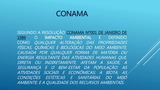 CONAMA
SEGUNDO A RESOLUÇÃO CONAMA Nº001 DE JANEIRO DE
1986, O IMPACTO AMBIENTAL É DEFINIDO
COMO QUALQUER ALTERAÇÃO DAS PROPRIEDADES
FÍSICAS, QUÍMICAS E BIOLÓGICAS DO MEIO AMBIENTE,
CAUSADA POR QUALQUER FORMA DE MATÉRIA OU
ENERGIA RESULTANTE DAS ATIVIDADES HUMANAS QUE,
DIRETA OU INDIRETAMENTE, AFETAM A SAÚDE, A
SEGURANÇA E O BEM-ESTAR DA POPULAÇÃO; AS
ATIVIDADES SOCIAIS E ECONÔMICAS; A BIOTA; AS
CONDIÇÕES ESTÉTICAS E SANITÁRIAS DO MEIO
AMBIENTE; E A QUALIDADE DOS RECURSOS AMBIENTAIS.
 