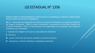 LEI ESTADUAL N° 1356
DISPÕE SOBRE OS PROCEDIMENTOS VINCULADOS À ELABORAÇÃO, ANÁLISE E APROVAÇÃO
DOS ESTUDOS DE IMPACTO AMBIENTAL.
Art. 1º - Dependerá da elaboração de Estudos de Impacto Ambiental e do respectivo Relatório
de Impacto Ambiental - RIMA a serem submetidos à aprovação da Comissão Estadual de
Controle Ambiental - CECA, os licenciamento da implantação e da Ampliação das seguintes
instalações e/ou atividades:
I - estradas de rodagem com duas ou mais pistas de rolamento;
II - ferrovias;
III - portos e terminais de minério, petróleo e produtos químicos;
IV - aeroportos, conforme definidos na legislação pertinente;
 
