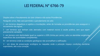 LEI FEDERAL N° 6766-79
Dispõe sobre o Parcelamento do Solo Urbano e dá outras Providências.
Parágrafo único. Não será permitido o parcelamento do solo:
I - em terrenos alagadiços e sujeitos a inundações, antes de tomadas as providências para assegurar o
escoamento das águas;
I - em terrenos que tenham sido aterrados com material nocivo à saúde pública, sem que sejam
previamente saneados;
I - em terreno com declividade igual ou superior a 30% (trinta por cento), salvo se atendidas exigências
específicas das autoridades competentes;
IV - em terrenos onde as condições geológicas não aconselham a edificação;
V - em áreas de preservação ecológica ou naquelas onde a poluição impeça condições sanitárias
suportáveis, até a sua correção.
 