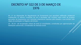 DECRETO Nº 322 DE 3 DE MARÇO DE
1976
Art. 4.º As disposições do Regulamento de Zoneamento que permitam edificação residencial
multifamiliar ou alterem condições de uso e atividades não incidirão sobre áreas de projetos
aprovados de loteamentos com restrições urbanísticas impostas pelo loteador e que tenham sido
objeto de averbação no Registro de Imóveis.
10 - ZE-10 - de recuperação urbana de áreas já consolidadas, constituídas por aglomerações de
habitações subnormais, consideradas de interesse social.
 