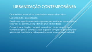URBANIZAÇÃO CONTEMPORÂNEA
Características essenciais da urbanização contemporâneo são a:
Sua velocidade e generalização;
Devido ao congestionamento de migrantes para as cidades, nascem bairros,
subúrbios e a periferia, que podem originar novas cidades.
Cultura Urbana: No plano material, essa cultura cria um meio técnico e
inúmeras exigências concretas: água, esgotos e serviços em geral. No plano
psicossocial, manifesta-se pelo aparecimento de uma nova personalidade.
 
