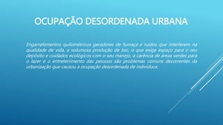 OCUPAÇÃO DESORDENADA URBANA
Engarrafamentos quilométricos geradores de fumaça e ruídos que interferem na
qualidade de vida, a volumosa produção de lixo, o que exige espaço para o seu
depósito e cuidados ecológicos com o seu manejo, a carência de áreas verdes para
o lazer e o entretenimento das pessoas são problemas comuns decorrentes da
urbanização que causou a ocupação desordenada de indivíduos.
 