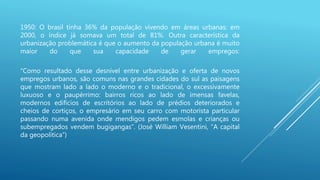 1950: O brasil tinha 36% da população vivendo em áreas urbanas; em
2000, o índice já somava um total de 81%. Outra característica da
urbanização problemática é que o aumento da população urbana é muito
maior do que sua capacidade de gerar empregos:
“Como resultado desse desnível entre urbanização e oferta de novos
empregos urbanos, são comuns nas grandes cidades do sul as paisagens
que mostram lado a lado o moderno e o tradicional, o excessivamente
luxuoso e o paupérrimo: bairros ricos ao lado de imensas favelas,
modernos edifícios de escritórios ao lado de prédios deteriorados e
cheios de cortiços, o empresário em seu carro com motorista particular
passando numa avenida onde mendigos pedem esmolas e crianças ou
subempregados vendem bugigangas”. (José William Vesentini, “A capital
da geopolítica”)
 